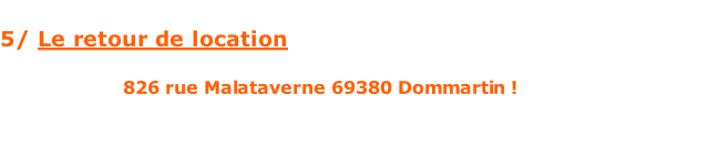 5/ Le retour de location   Les retours ont lieu le dimanche ou lundi soir. Rendez-vous 826 rue Malataverne 69380 Dommartin ! Nous testerons l’ensemble du matériel pour s’assurer que tout fonctionne bien ;-).